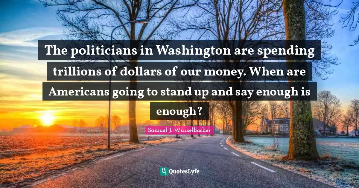 The politicians in Washington are spending trillions of dollars of our money. When are Americans going to stand up and say enough is enough?
