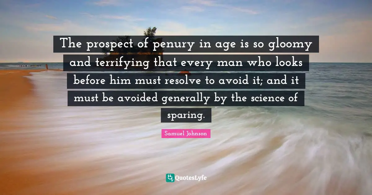 The prospect of penury in age is so gloomy and terrifying that every man who looks before him must resolve to avoid it; and it must be avoided generally by the science of sparing.