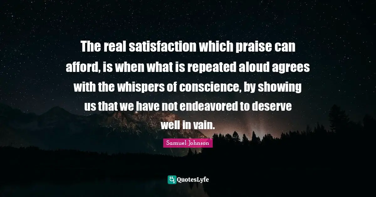 The real satisfaction which praise can afford, is when what is repeated aloud agrees with the whispers of conscience, by showing us that we have not endeavored to deserve well in vain.