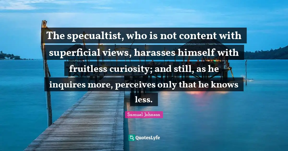 The specualtist, who is not content with superficial views, harasses himself with fruitless curiosity; and still, as he inquires more, perceives only that he knows less.