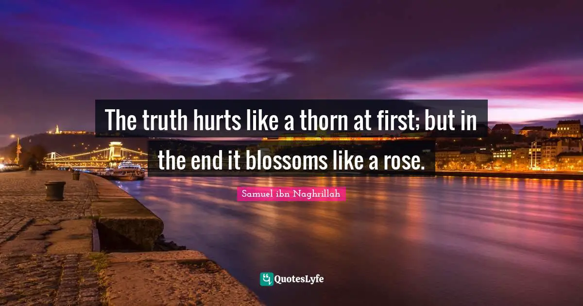 The truth hurts like a thorn at first; but in the end it blossoms like a rose.