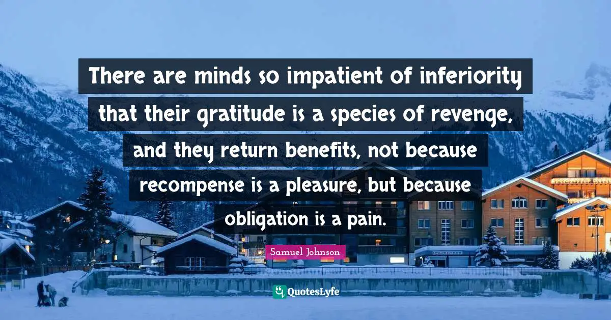 There are minds so impatient of inferiority that their gratitude is a species of revenge, and they return benefits, not because recompense is a pleasure, but because obligation is a pain.