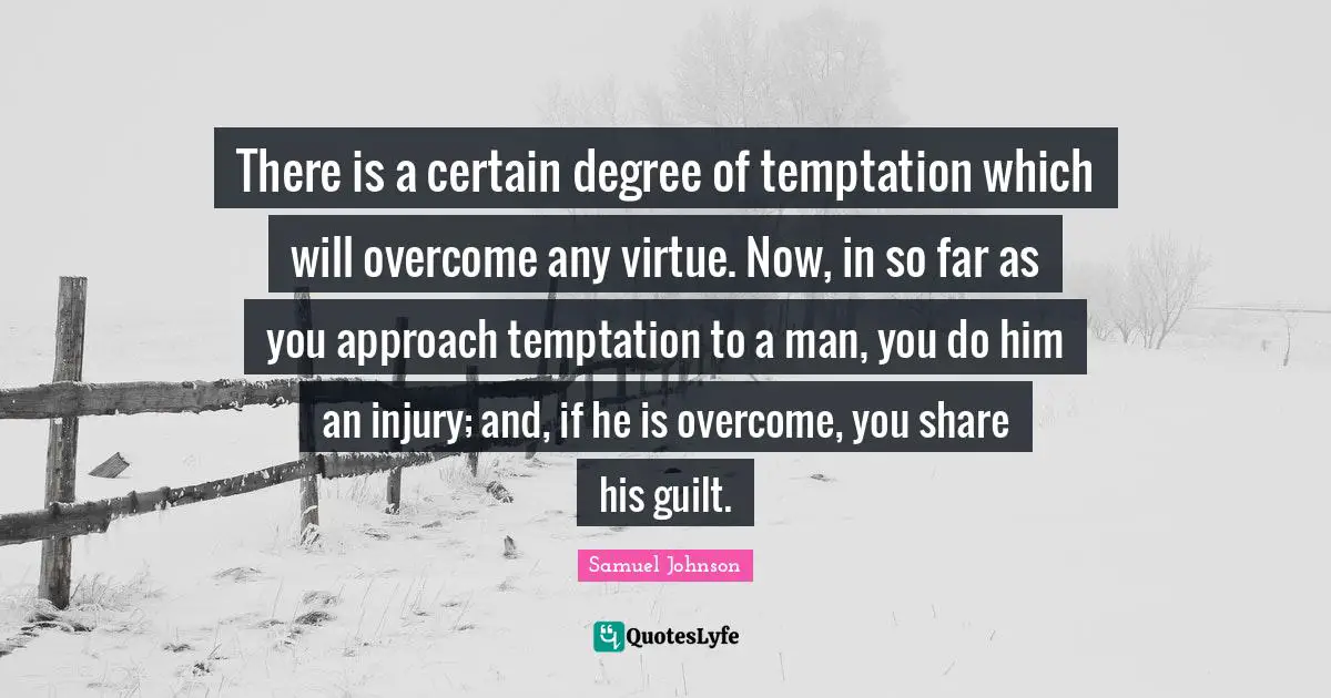 There is a certain degree of temptation which will overcome any virtue. Now, in so far as you approach temptation to a man, you do him an injury; and, if he is overcome, you share his guilt.