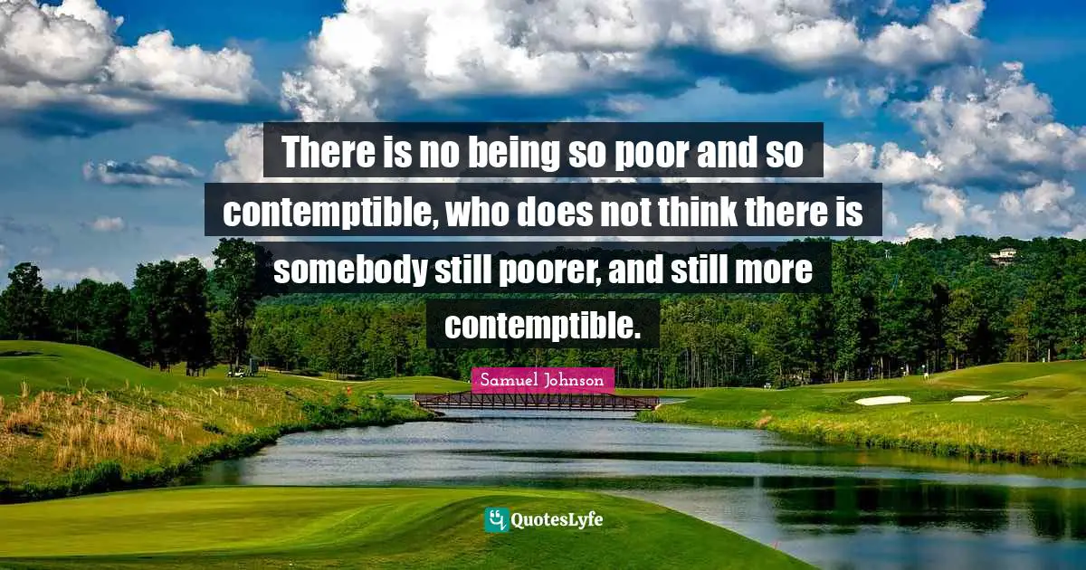 There is no being so poor and so contemptible, who does not think there is somebody still poorer, and still more contemptible.
