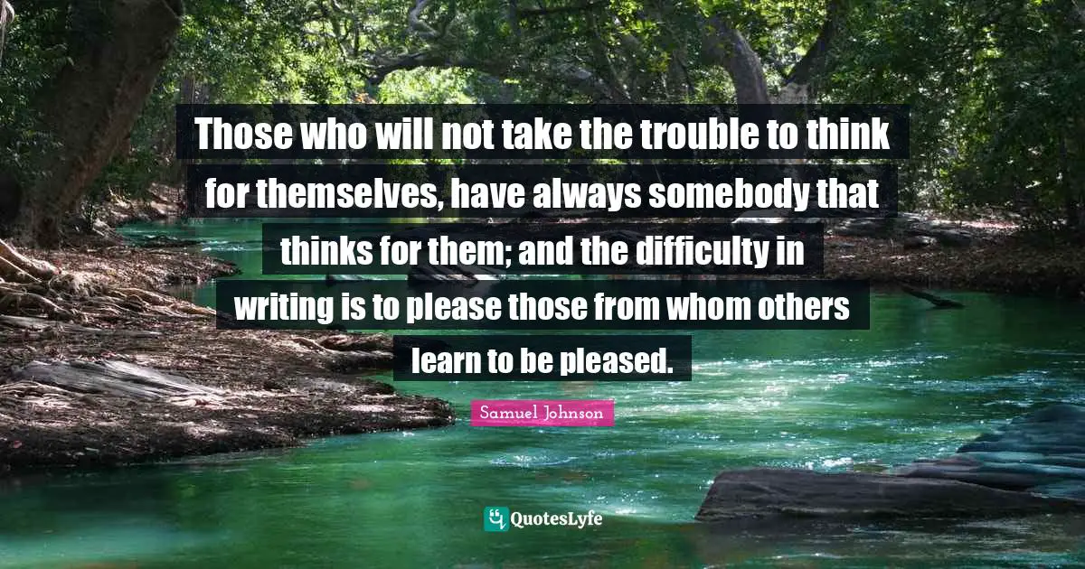 Those who will not take the trouble to think for themselves, have always somebody that thinks for them; and the difficulty in writing is to please those from whom others learn to be pleased.