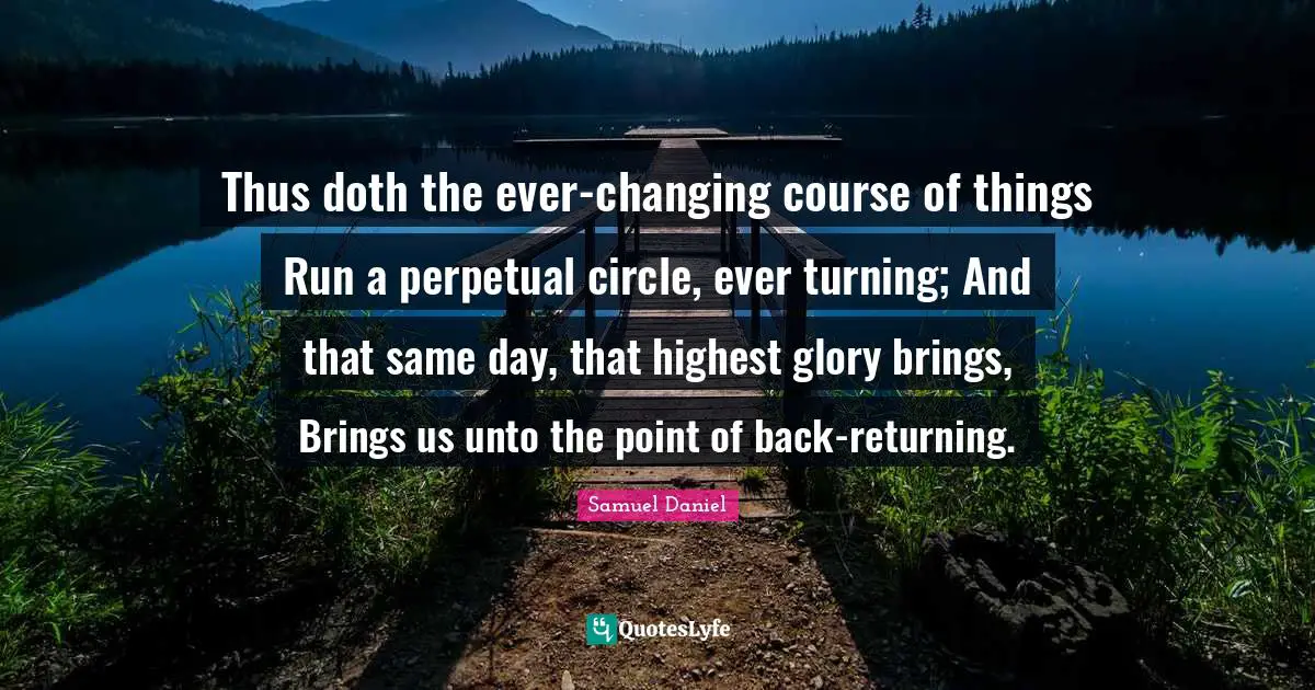 Thus doth the ever-changing course of things Run a perpetual circle, ever turning; And that same day, that highest glory brings, Brings us unto the point of back-returning.