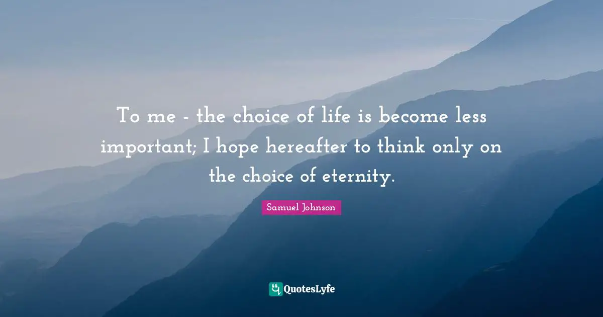 To me - the choice of life is become less important; I hope hereafter to think only on the choice of eternity.