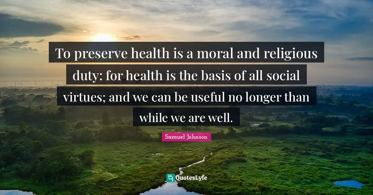 To preserve health is a moral and religious duty: for health is the basis of all social virtues; and we can be useful no longer than while we are well.
