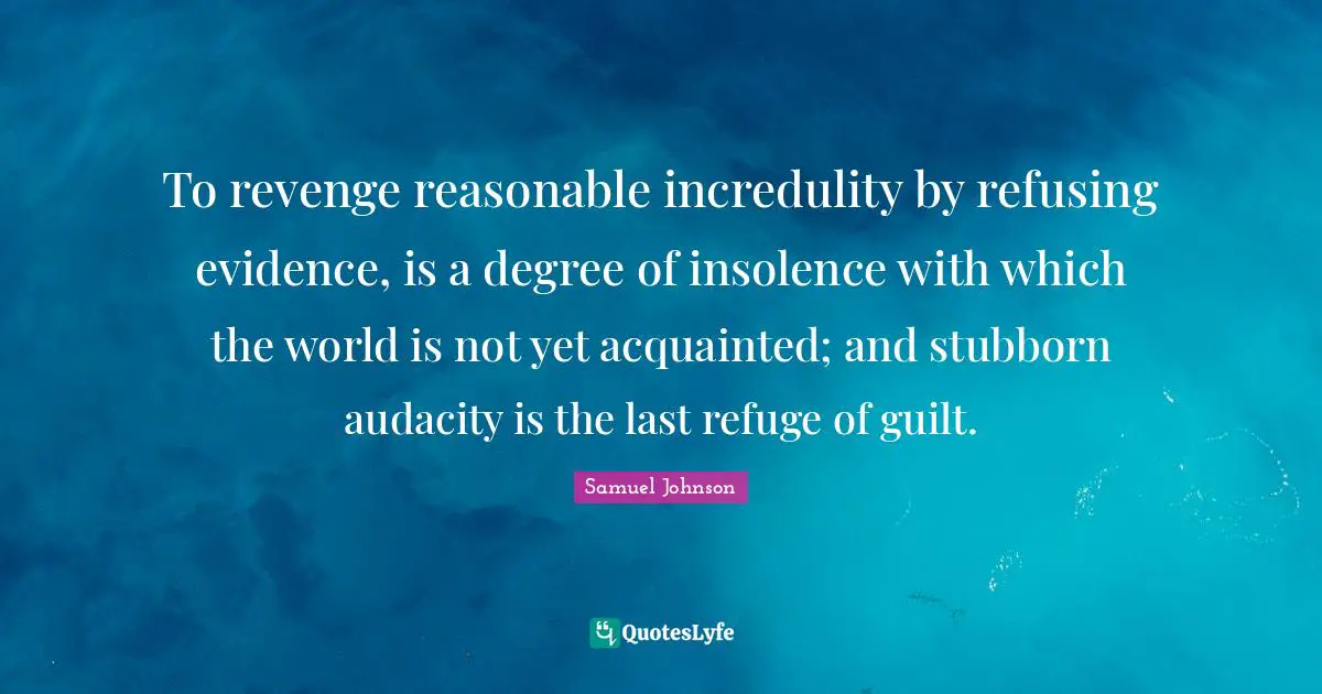 To revenge reasonable incredulity by refusing evidence, is a degree of insolence with which the world is not yet acquainted; and stubborn audacity is the last refuge of guilt.