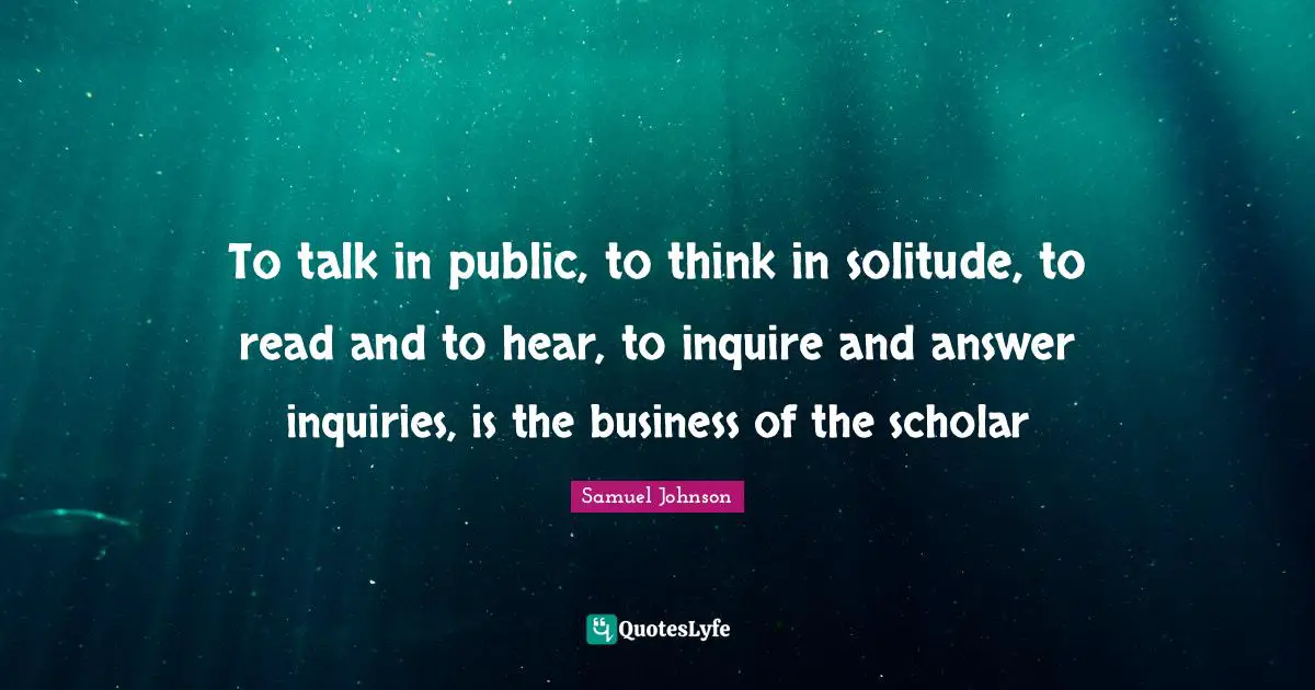 To talk in public, to think in solitude, to read and to hear, to inquire and answer inquiries, is the business of the scholar