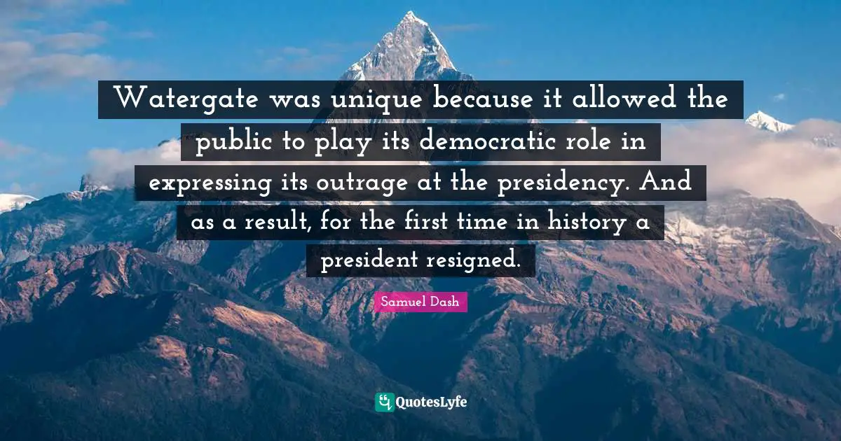 Presidency Quotes: "Watergate was unique because it allowed the public to play its democratic role in expressing its outrage at the presidency. And as a result, for the first time in history a president resigned."