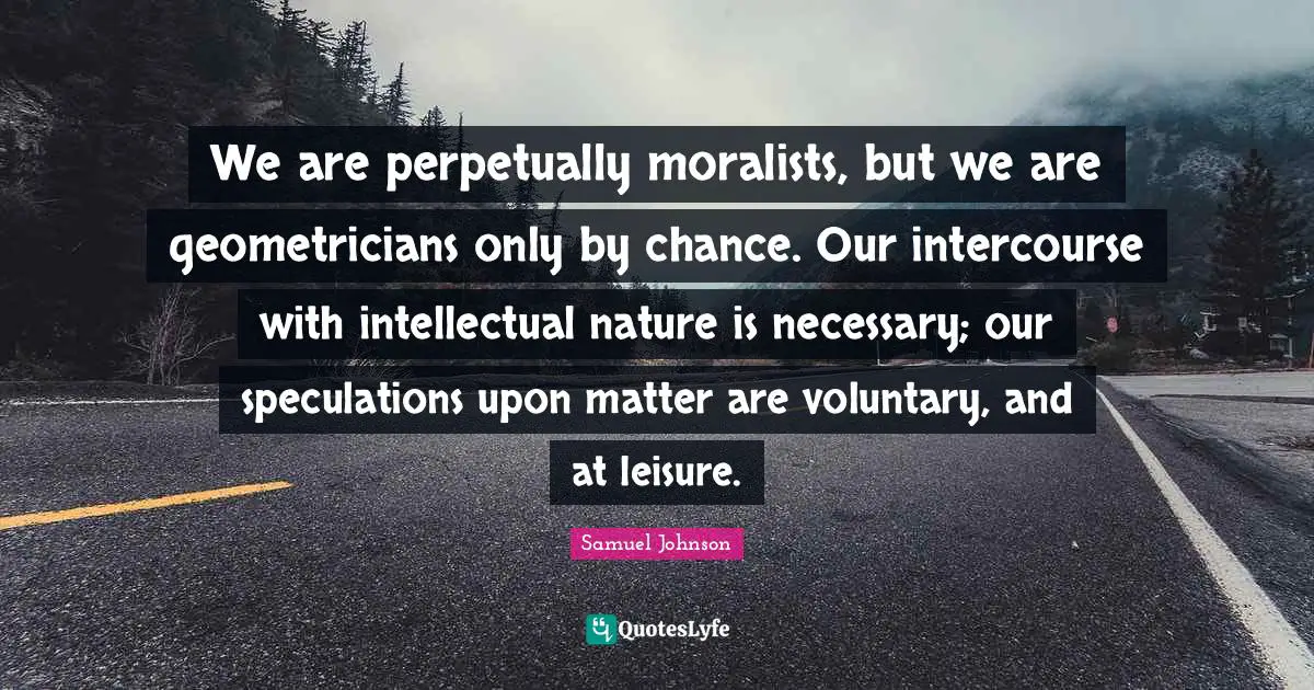 We are perpetually moralists, but we are geometricians only by chance. Our intercourse with intellectual nature is necessary; our speculations upon matter are voluntary, and at leisure.