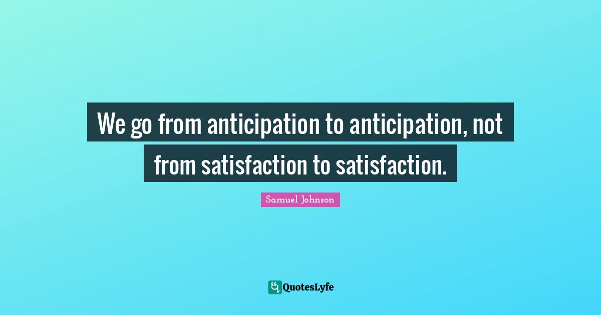 We go from anticipation to anticipation, not from satisfaction to satisfaction.