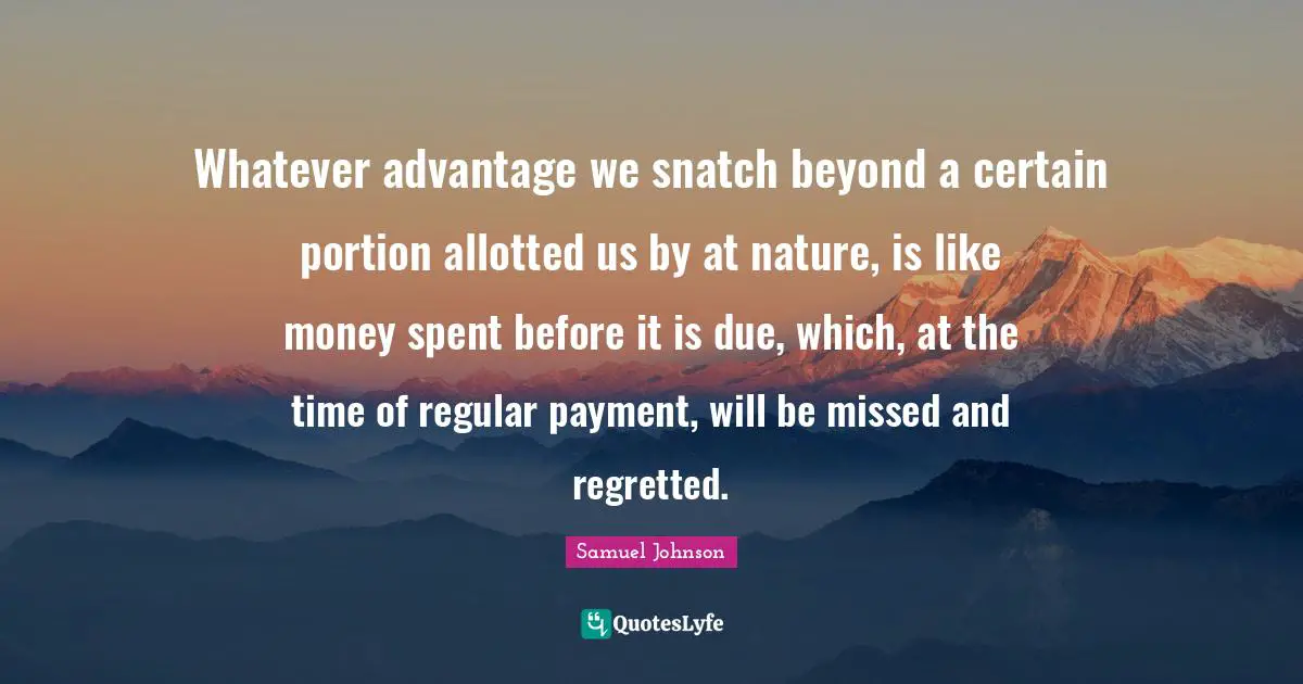 Whatever advantage we snatch beyond a certain portion allotted us by at nature, is like money spent before it is due, which, at the time of regular payment, will be missed and regretted.