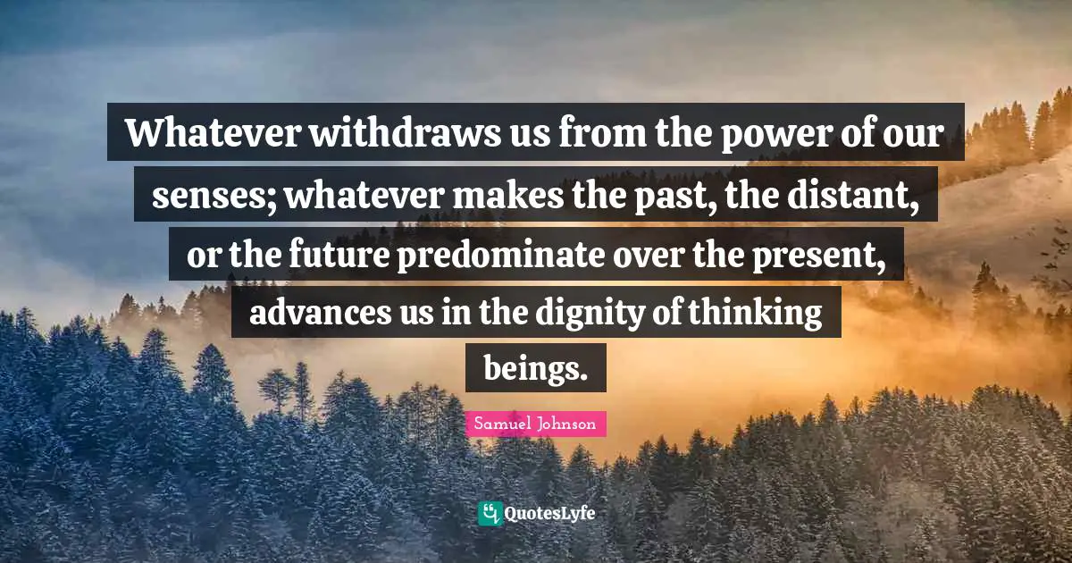 Whatever withdraws us from the power of our senses; whatever makes the past, the distant, or the future predominate over the present, advances us in the dignity of thinking beings.