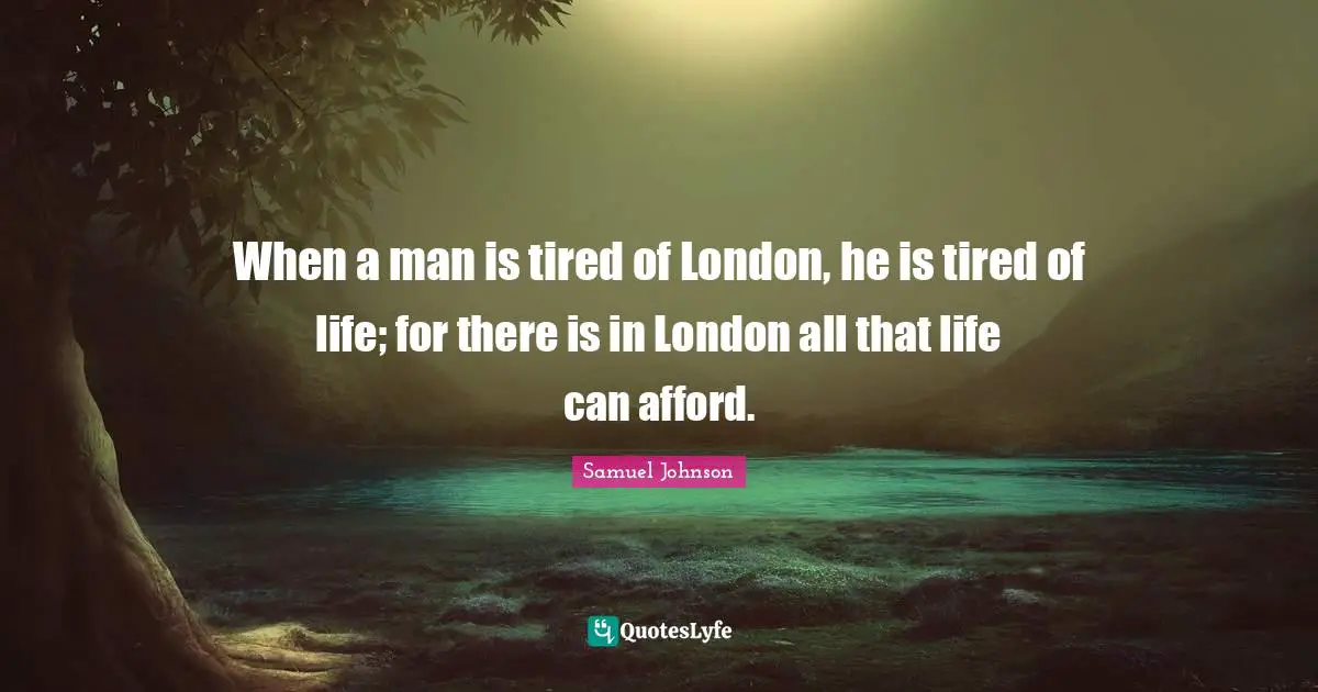 When a man is tired of London, he is tired of life; for there is in London all that life can afford.
