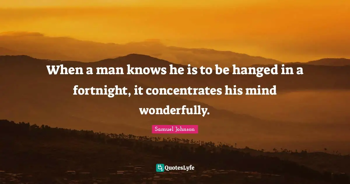 When a man knows he is to be hanged in a fortnight, it concentrates his mind wonderfully.