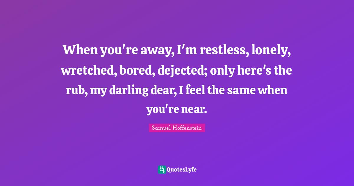 When you're away, I'm restless, lonely, wretched, bored, dejected; only here's the rub, my darling dear, I feel the same when you're near.