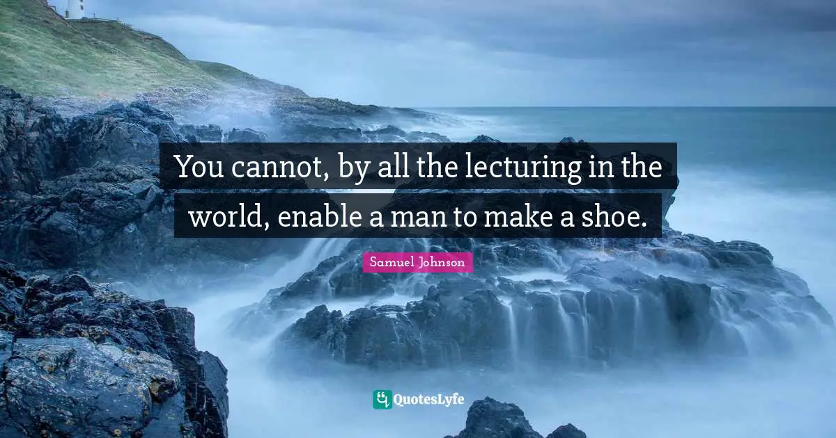 You cannot, by all the lecturing in the world, enable a man to make a shoe.
