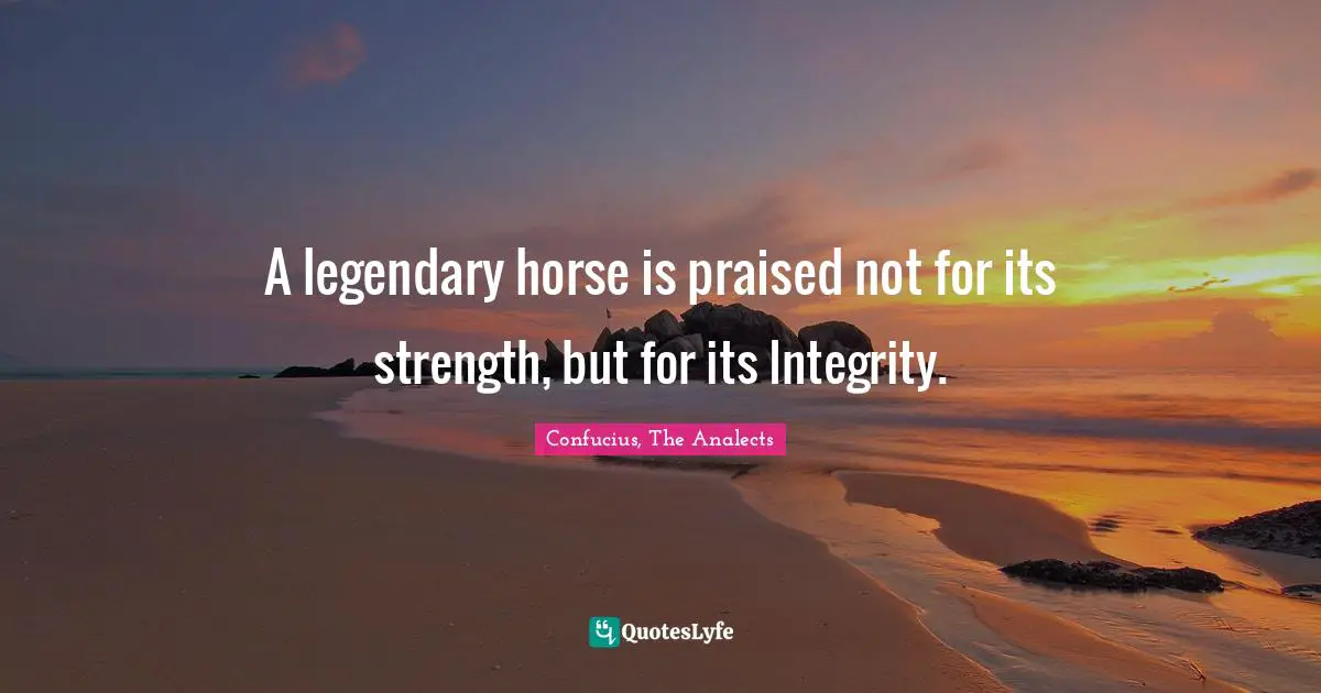 Confucius, The Analects Quotes: A legendary horse is praised not for its strength, but for its Integrity.
