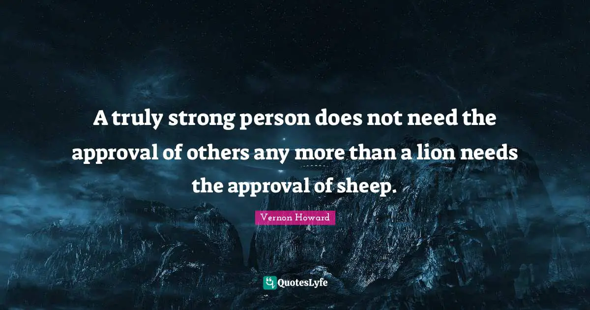 A truly strong person does not need the approval of others any more than a lion needs the approval of sheep.