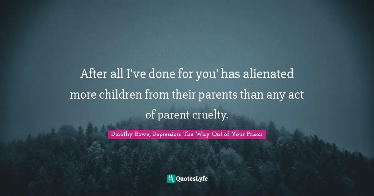 After all I've done for you' has alienated more children from their parents than any act of parent cruelty.
