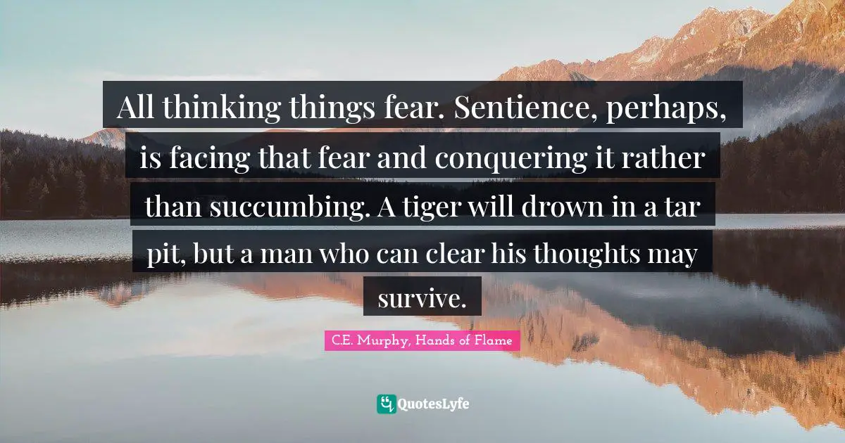 All thinking things fear. Sentience, perhaps, is facing that fear and conquering it rather than succumbing. A tiger will drown in a tar pit, but a man who can clear his thoughts may survive.