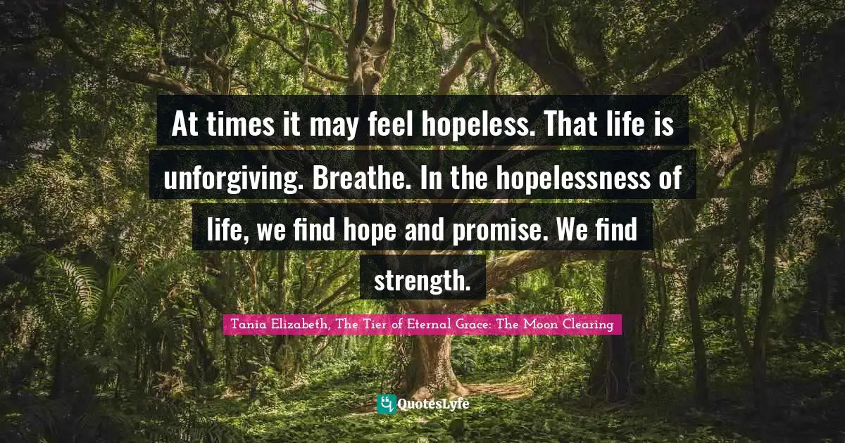 At times it may feel hopeless. That life is unforgiving. Breathe. In the hopelessness of life, we find hope and promise. We find strength.