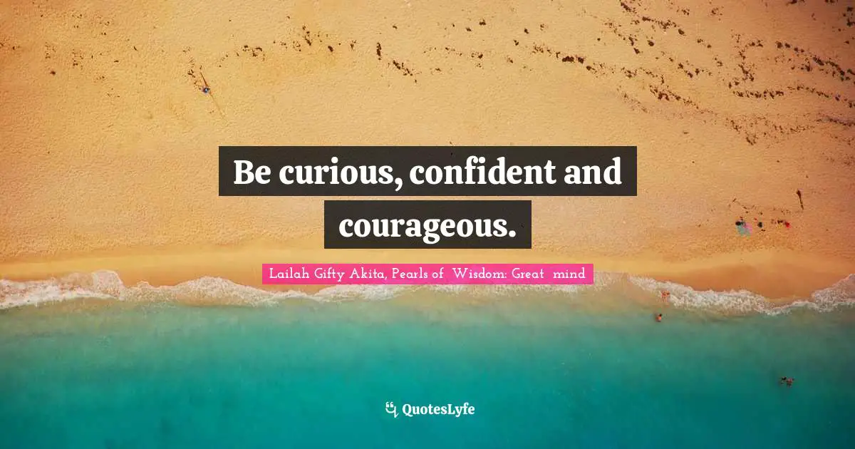 Be curious, confident and courageous.