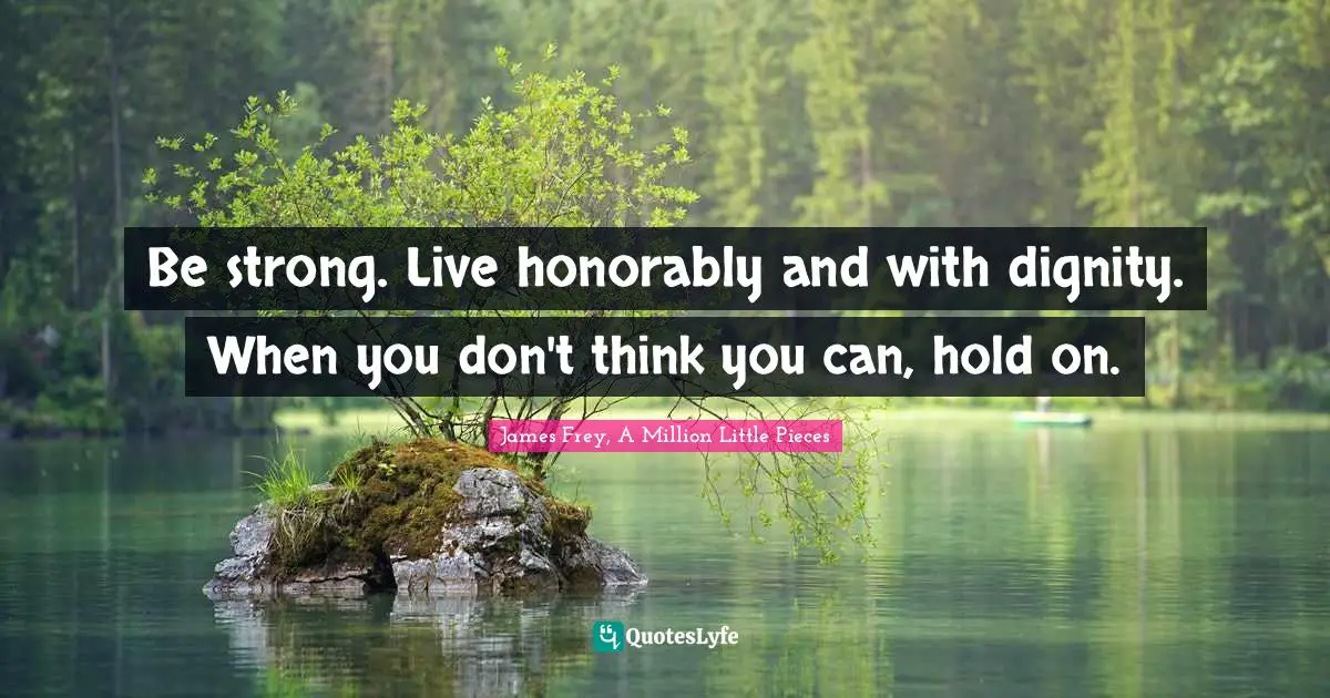 Be strong. Live honorably and with dignity. When you don't think you can, hold on.