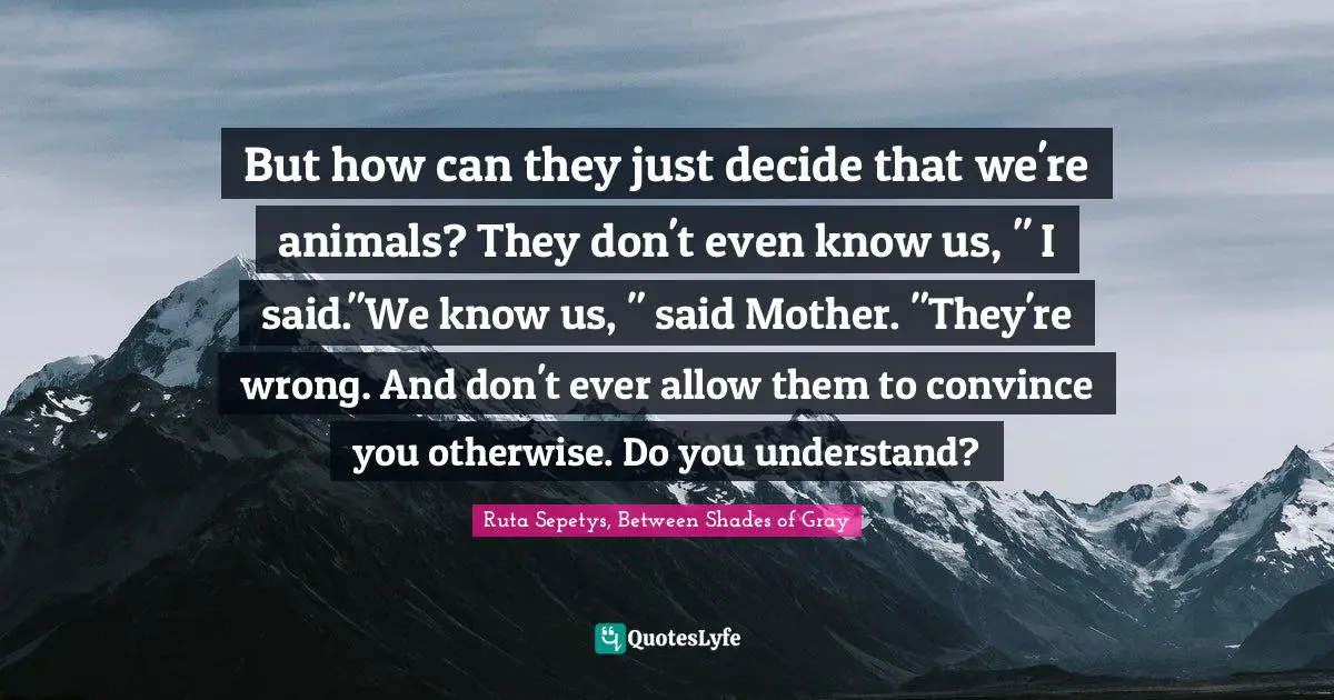 But how can they just decide that we're animals? They don't even know us, " I said."We know us, " said Mother. "They're wrong. And don't ever allow them to convince you otherwise. Do you understand?