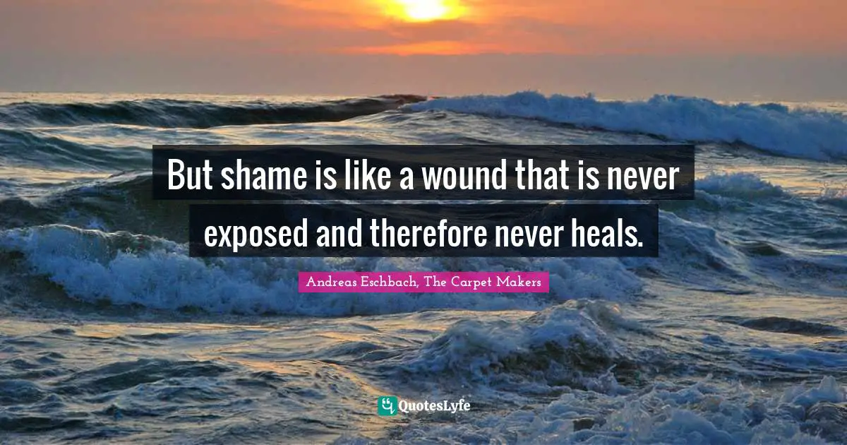 But shame is like a wound that is never exposed and therefore never heals.
