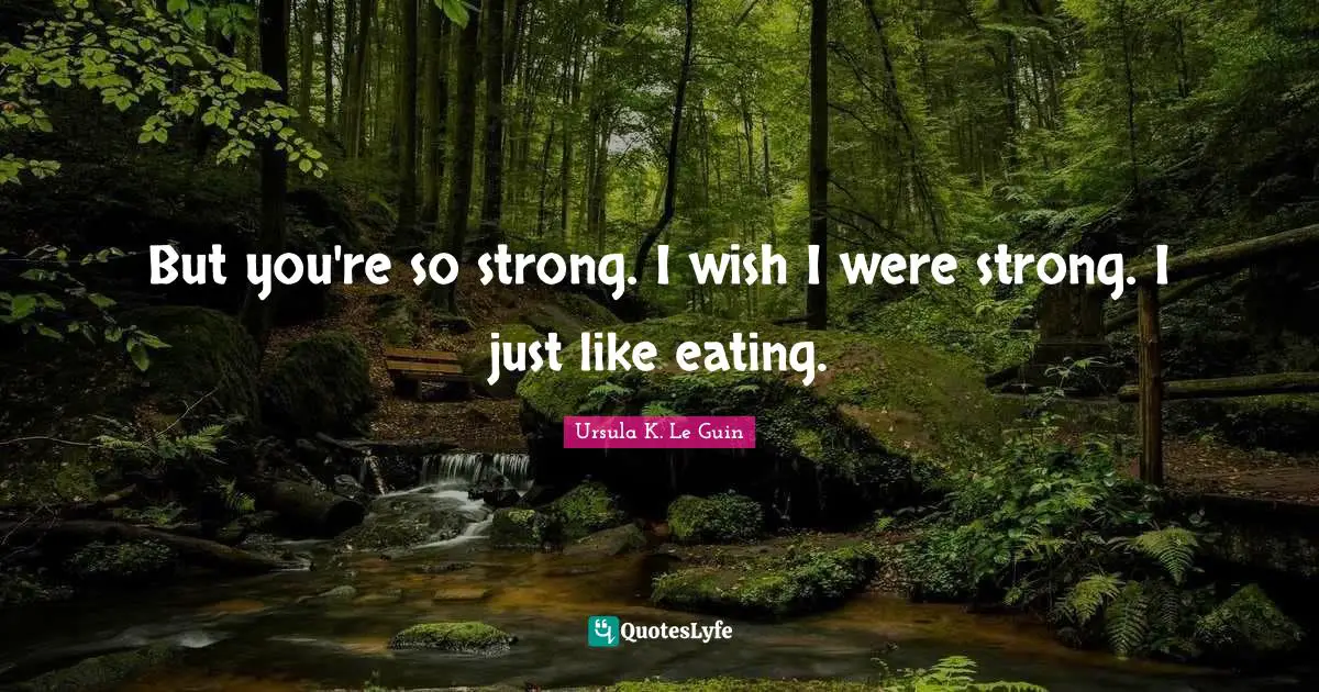 But you're so strong. I wish I were strong. I just like eating.