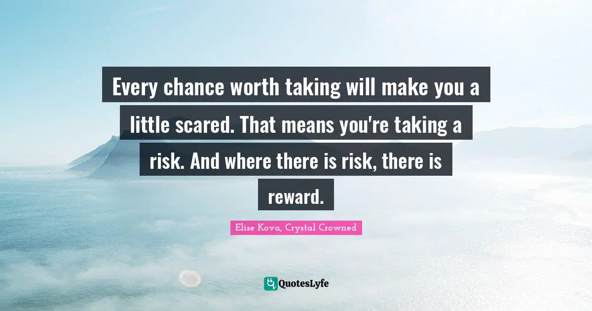 Every chance worth taking will make you a little scared. That means you're taking a risk. And where there is risk, there is reward.