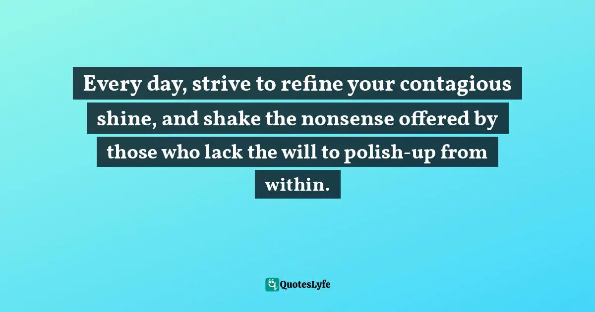 Every day, strive to refine your contagious shine, and shake the nonsense offered by those who lack the will to polish-up from within.