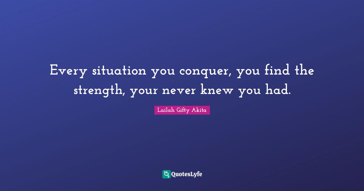 Every situation you conquer, you find the strength, your never knew you had.