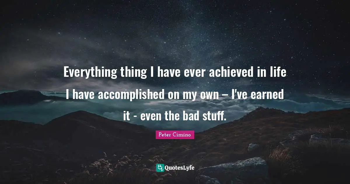 Everything thing I have ever achieved in life I have accomplished on my own – I've earned it - even the bad stuff.