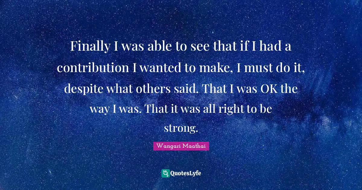 Finally I was able to see that if I had a contribution I wanted to make, I must do it, despite what others said. That I was OK the way I was. That it was all right to be strong.