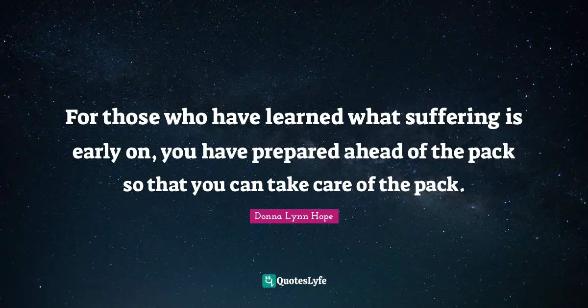 For those who have learned what suffering is early on, you have prepared ahead of the pack so that you can take care of the pack.