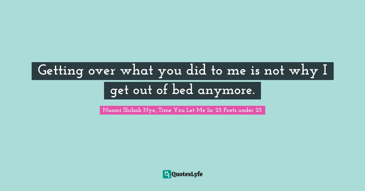 Getting over what you did to me is not why I get out of bed anymore.