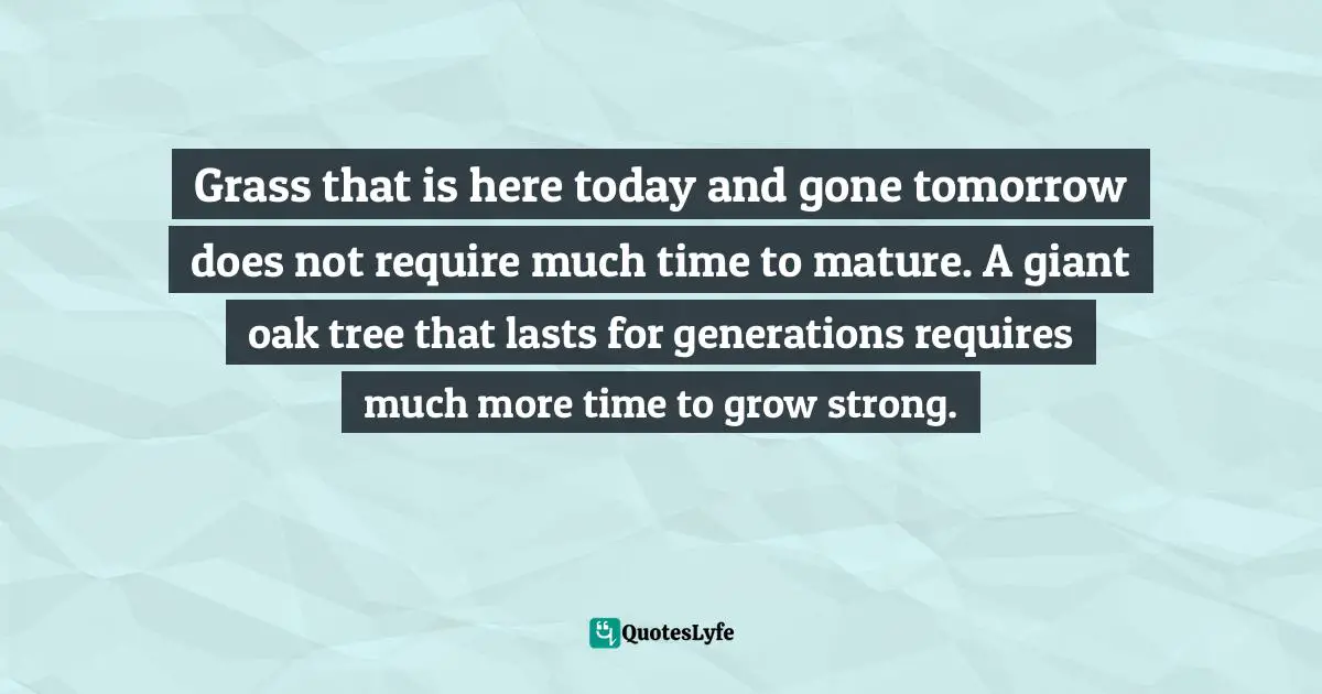 Grass that is here today and gone tomorrow does not require much time to mature. A giant oak tree that lasts for generations requires much more time to grow strong.