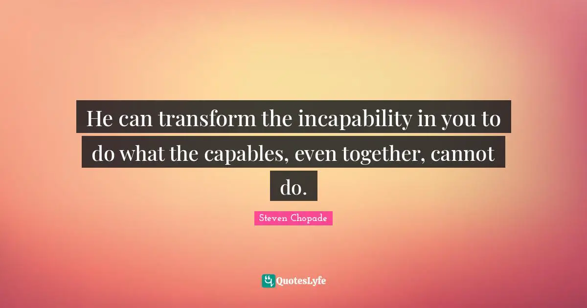 He can transform the incapability in you to do what the capables, even together, cannot do.