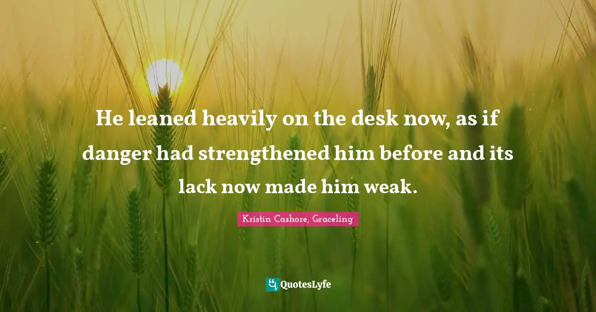 He leaned heavily on the desk now, as if danger had strengthened him before and its lack now made him weak.