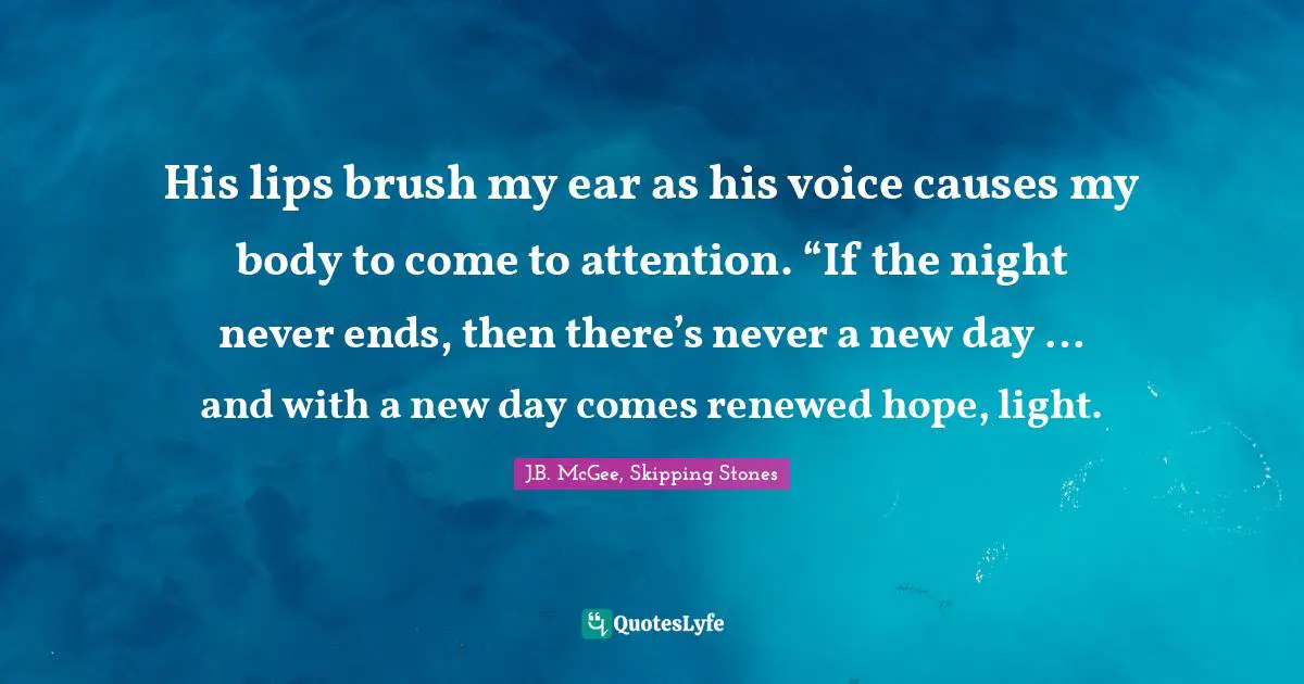 His lips brush my ear as his voice causes my body to come to attention. “If the night never ends, then there’s never a new day … and with a new day comes renewed hope, light.