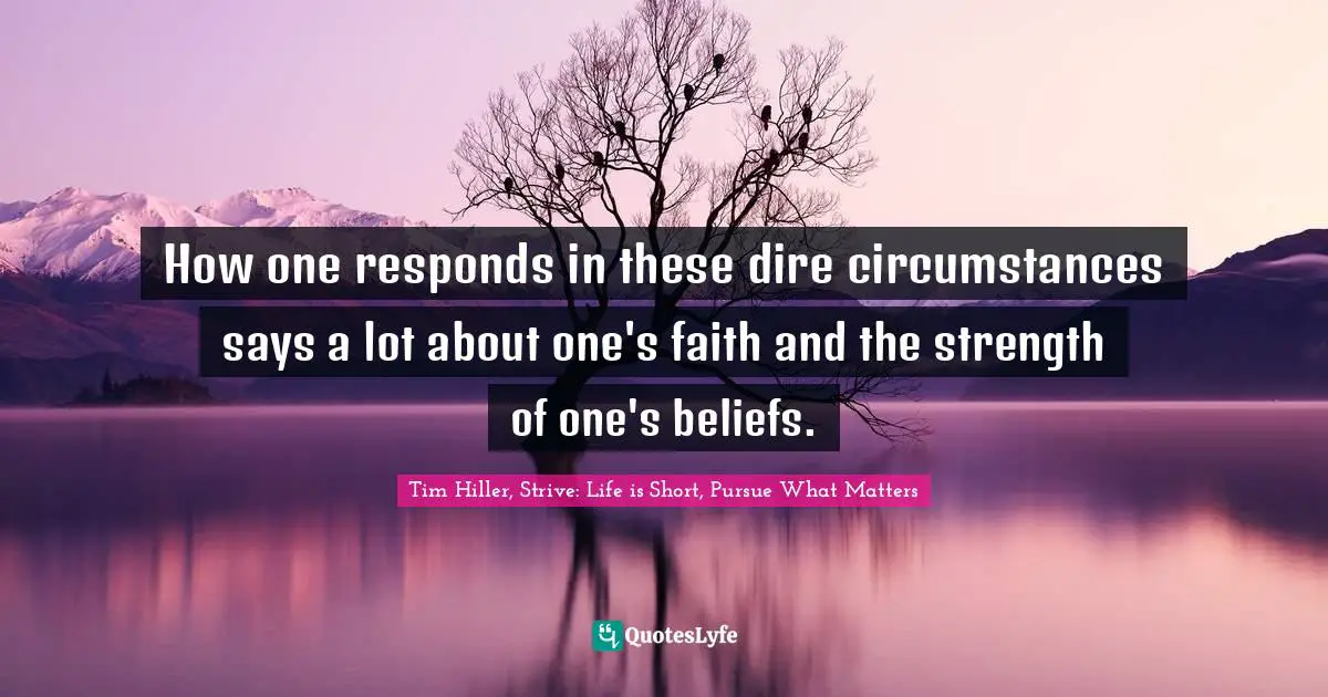 Tim Hiller, Strive: Life Is Short, Pursue What Matters Quotes: "How one responds in these dire circumstances says a lot about one's faith and the strength of one's beliefs."