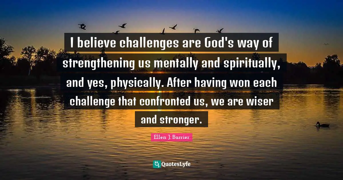 I believe challenges are God's way of strengthening us mentally and spiritually, and yes, physically. After having won each challenge that confronted us, we are wiser and stronger.