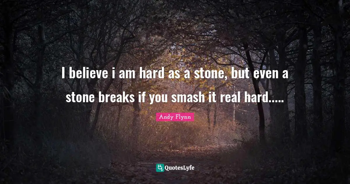 I believe i am hard as a stone, but even a stone breaks if you smash it real hard.....