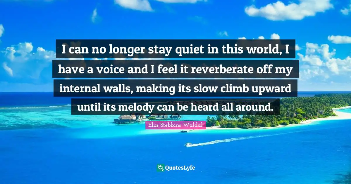 I can no longer stay quiet in this world, I have a voice and I feel it reverberate off my internal walls, making its slow climb upward until its melody can be heard all around.