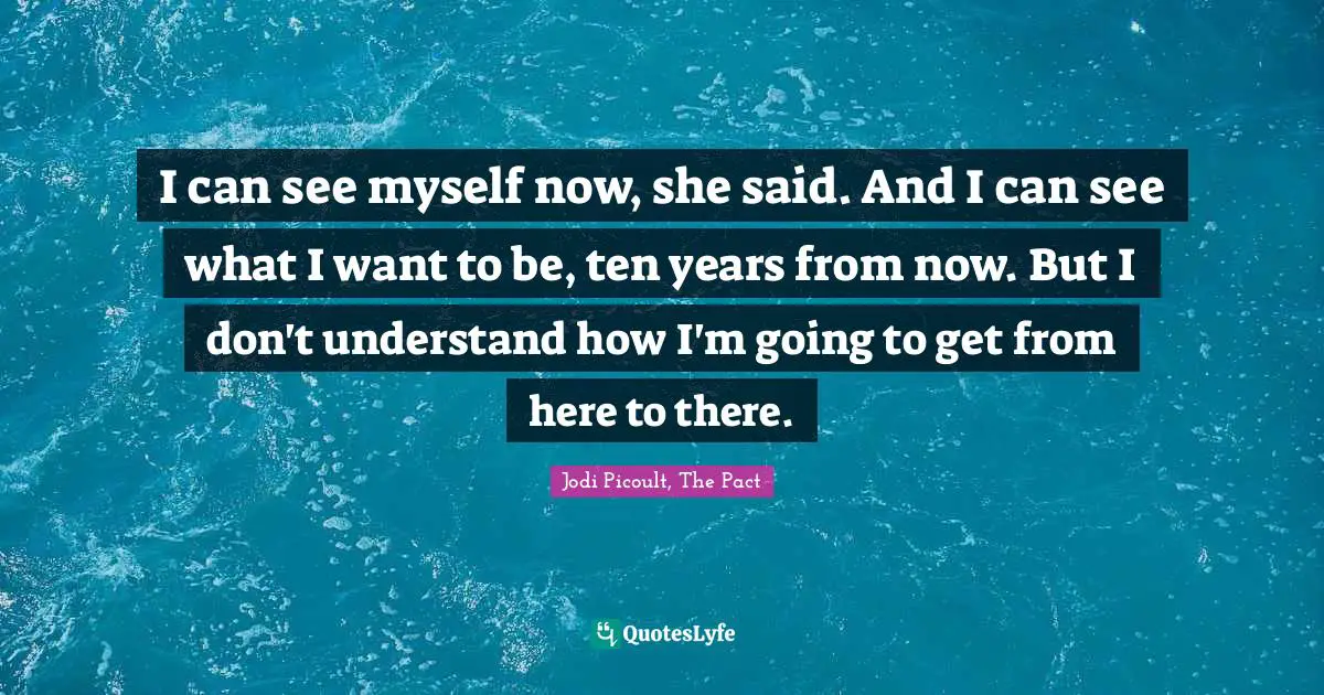 I can see myself now, she said. And I can see what I want to be, ten years from now. But I don't understand how I'm going to get from here to there.
