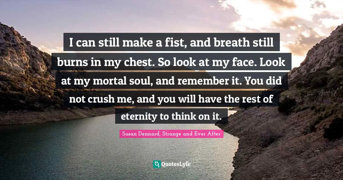 I can still make a fist, and breath still burns in my chest. So look at my face. Look at my mortal soul, and remember it. You did not crush me, and you will have the rest of eternity to think on it.